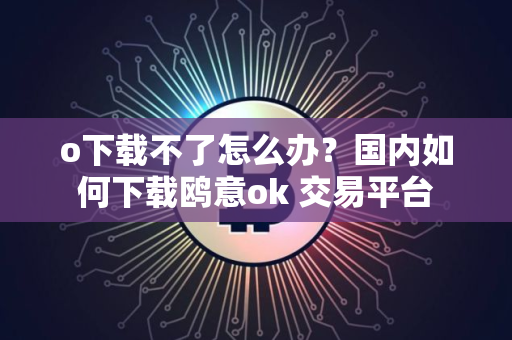 o下载不了怎么办？国内如何下载鸥意ok 交易平台