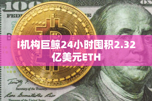 I机构巨鲸24小时囤积2.32亿美元ETH