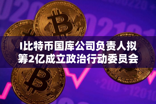 I比特币国库公司负责人拟筹2亿成立政治行动委员会