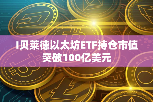 I贝莱德以太坊ETF持仓市值突破100亿美元