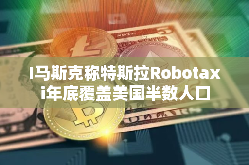 I马斯克称特斯拉Robotaxi年底覆盖美国半数人口