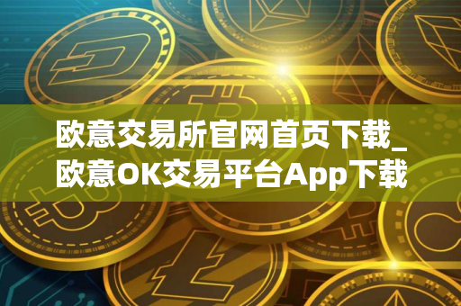 欧意交易所官网首页下载_欧意OK交易平台App下载教程