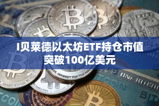 I贝莱德以太坊ETF持仓市值突破100亿美元