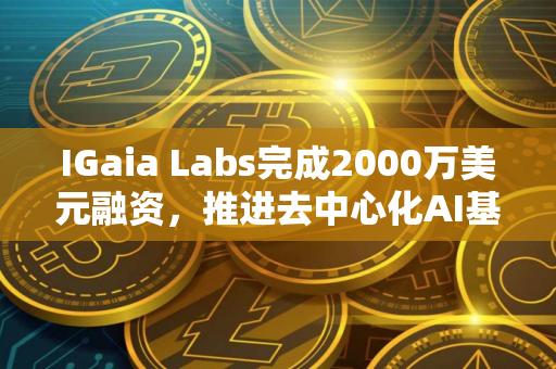 IGaia Labs完成2000万美元融资，推进去中心化AI基础设施建设