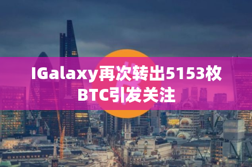 IGalaxy再次转出5153枚BTC引发关注