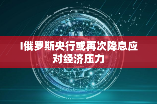 I俄罗斯央行或再次降息应对经济压力