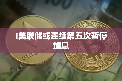 I美联储或连续第五次暂停加息