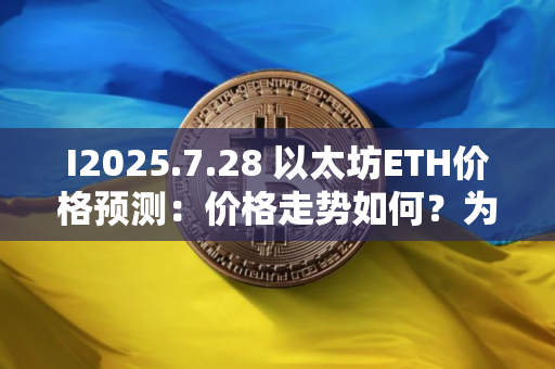 I2025.7.28 以太坊ETH价格预测：价格走势如何？为什么今天上涨？