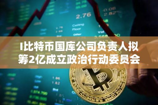 I比特币国库公司负责人拟筹2亿成立政治行动委员会