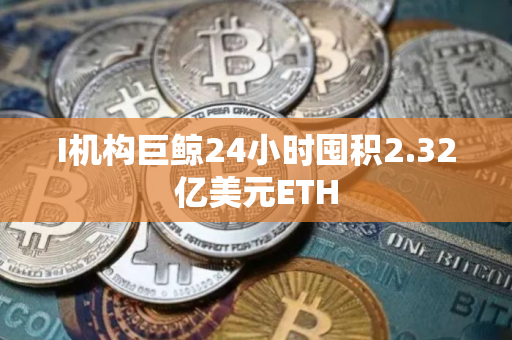 I机构巨鲸24小时囤积2.32亿美元ETH