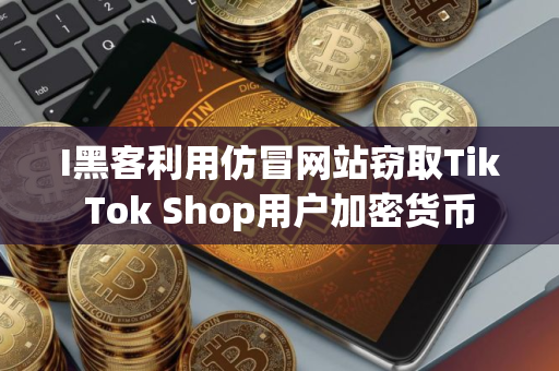I黑客利用仿冒网站窃取TikTok Shop用户加密货币