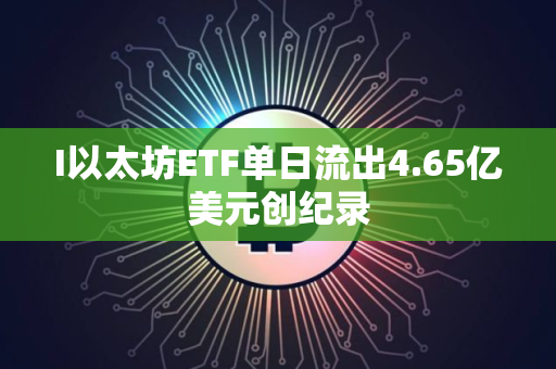 I以太坊ETF单日流出4.65亿美元创纪录