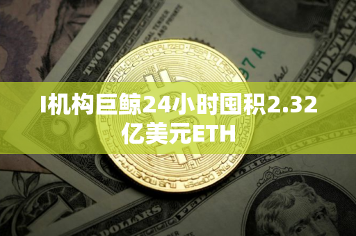I机构巨鲸24小时囤积2.32亿美元ETH