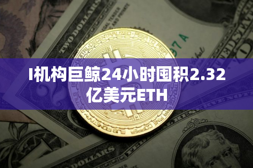 I机构巨鲸24小时囤积2.32亿美元ETH