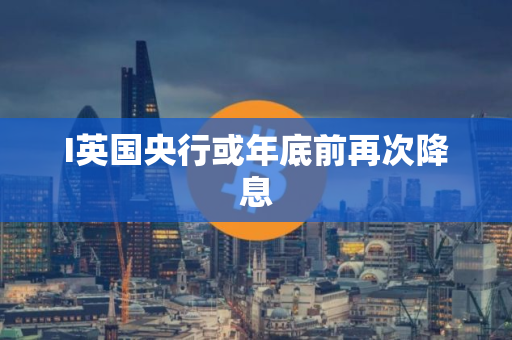 I英国央行或年底前再次降息 I英国央行或年底前再次降息