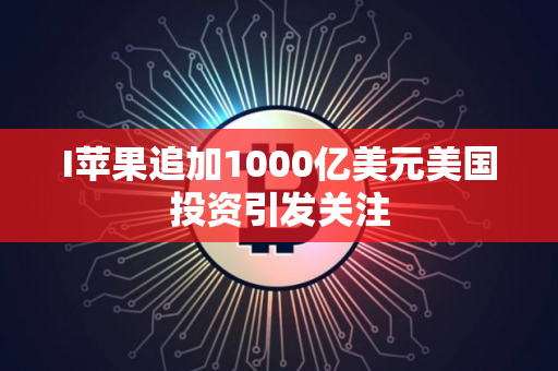 I苹果追加1000亿美元美国投资引发关注