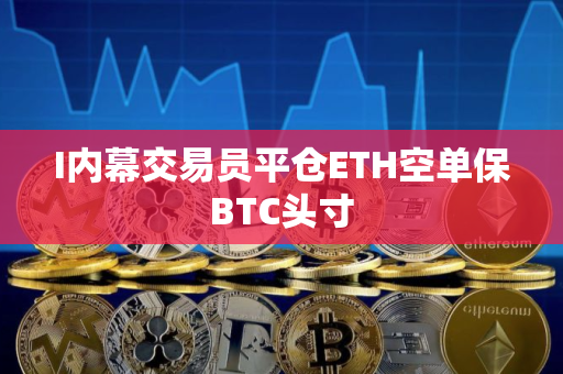 I内幕交易员平仓ETH空单保BTC头寸