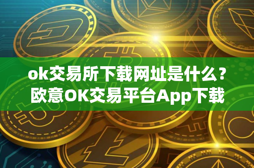 ok交易所下载网址是什么？欧意OK交易平台App下载教程
