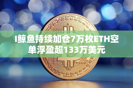 I鲸鱼持续加仓7万枚ETH空单浮盈超133万美元