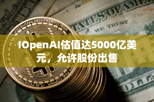 IOpenAI估值达5000亿美元，允许股份出售
