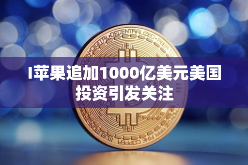 I苹果追加1000亿美元美国投资引发关注