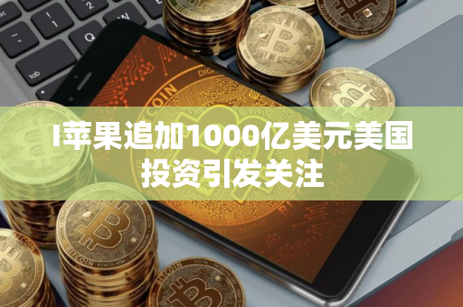I苹果追加1000亿美元美国投资引发关注