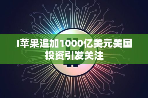 I苹果追加1000亿美元美国投资引发关注
