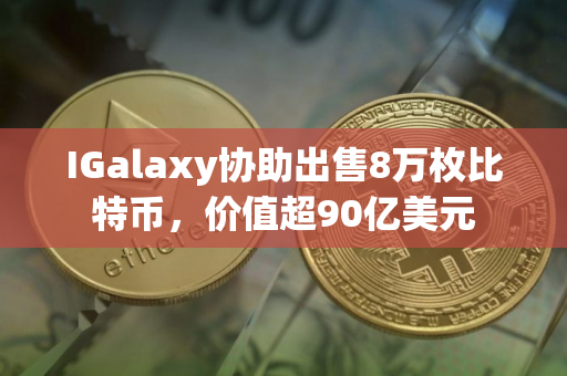 IGalaxy协助出售8万枚比特币，价值超90亿美元