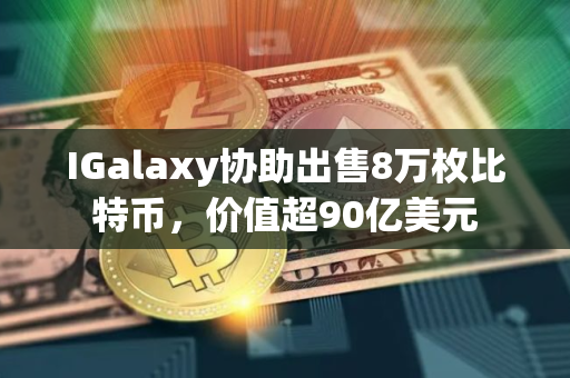 IGalaxy协助出售8万枚比特币，价值超90亿美元