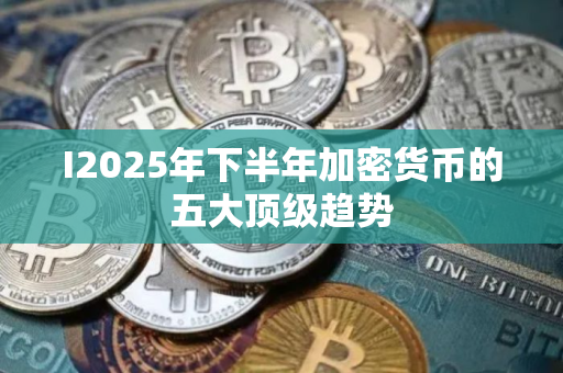 I2025年下半年加密货币的五大顶级趋势 I2025年下半年加密货币的五大顶级趋势