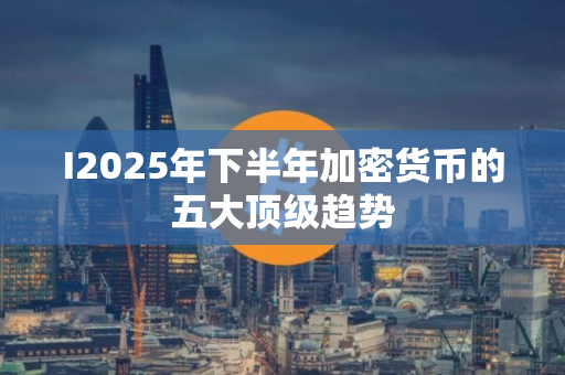 I2025年下半年加密货币的五大顶级趋势