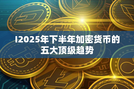 I2025年下半年加密货币的五大顶级趋势