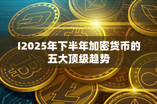 I2025年下半年加密货币的五大顶级趋势