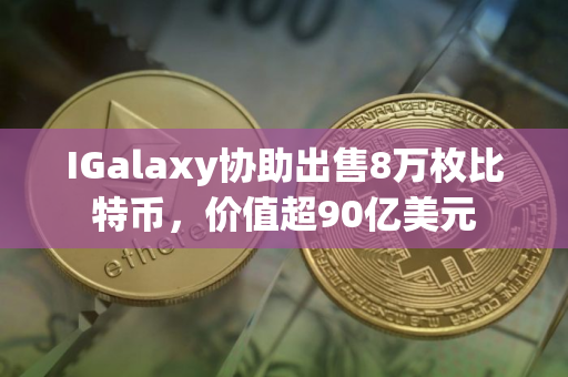 IGalaxy协助出售8万枚比特币，价值超90亿美元