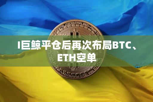 I巨鲸平仓后再次布局BTC、ETH空单