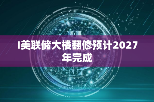 I美联储大楼翻修预计2027年完成