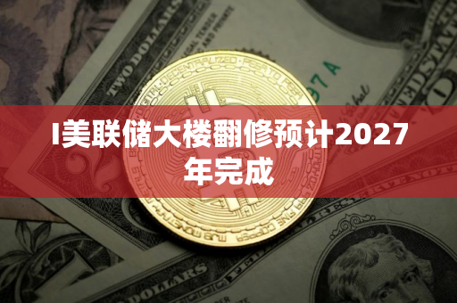 I美联储大楼翻修预计2027年完成