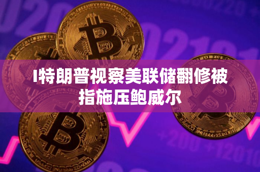 I特朗普视察美联储翻修被指施压鲍威尔