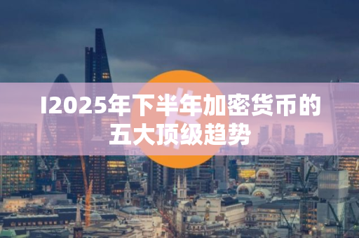 I2025年下半年加密货币的五大顶级趋势