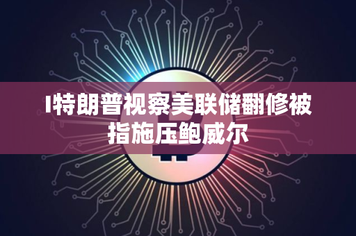 I特朗普视察美联储翻修被指施压鲍威尔