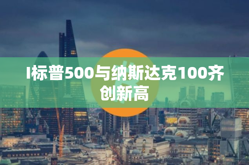 I标普500与纳斯达克100齐创新高