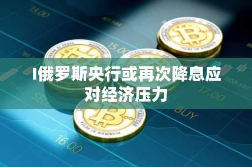 I俄罗斯央行或再次降息应对经济压力