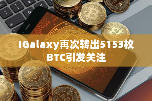 IGalaxy再次转出5153枚BTC引发关注