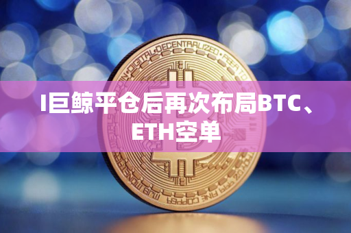 I巨鲸平仓后再次布局BTC、ETH空单