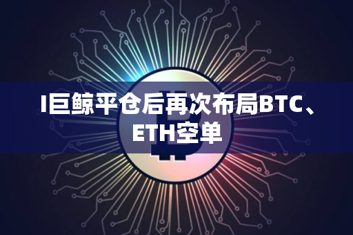 I巨鲸平仓后再次布局BTC、ETH空单
