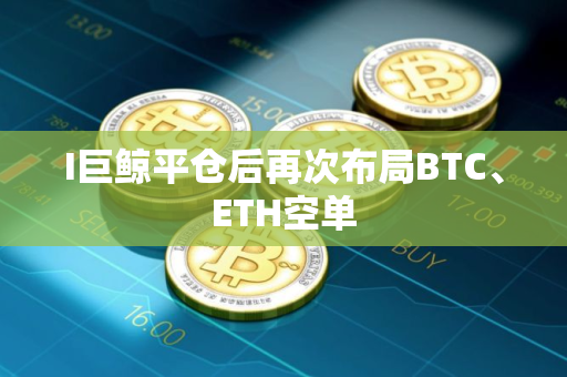 I巨鲸平仓后再次布局BTC、ETH空单
