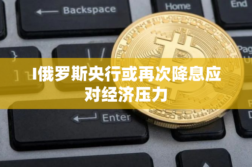 I俄罗斯央行或再次降息应对经济压力