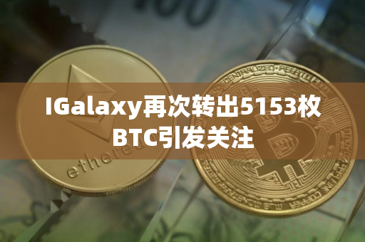 IGalaxy再次转出5153枚BTC引发关注