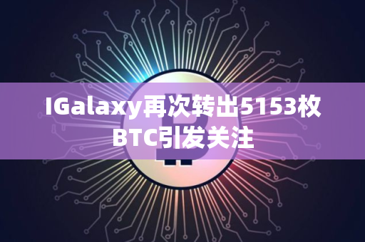 IGalaxy再次转出5153枚BTC引发关注