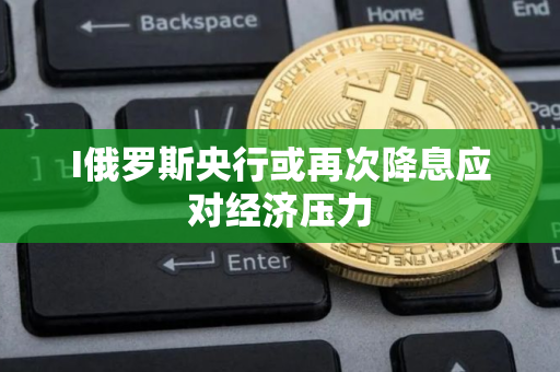 I俄罗斯央行或再次降息应对经济压力